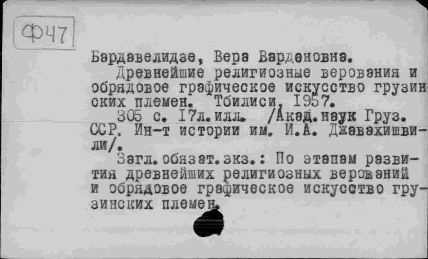 ﻿Бэрдавелидзе, Вера Вардановна.
Древнейшие религиозные верования и обрядовое графическое искусство грузин ских племен. Тбилиси. 1957.
305 с. 17л. илл. /Акад, наук Груз.
ССР. Ин-т истории им. И.А. Джавахишвили/.
Загл. обязат. экз. : По этапам развития древнейших религиозных верований и обрядовое графическое искусство грузинских племен.